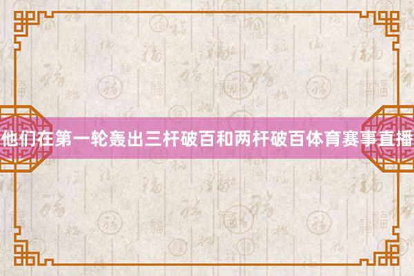 他们在第一轮轰出三杆破百和两杆破百体育赛事直播