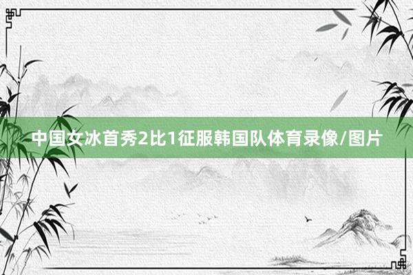 中国女冰首秀2比1征服韩国队体育录像/图片