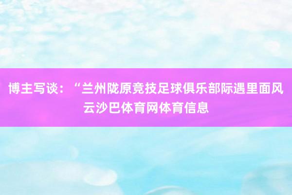 博主写谈：“兰州陇原竞技足球俱乐部际遇里面风云沙巴体育网体育信息