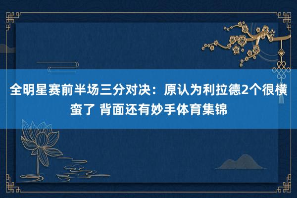 全明星赛前半场三分对决：原认为利拉德2个很横蛮了 背面还有妙手体育集锦