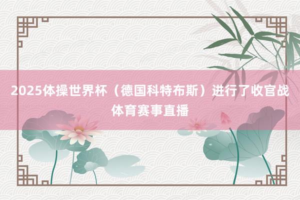 2025体操世界杯（德国科特布斯）进行了收官战体育赛事直播