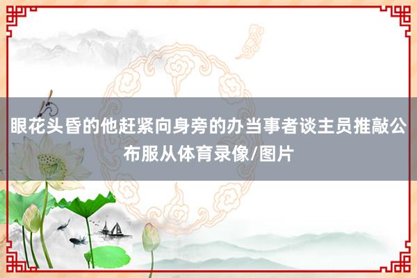 眼花头昏的他赶紧向身旁的办当事者谈主员推敲公布服从体育录像/图片