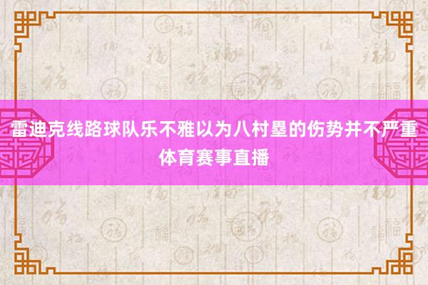 雷迪克线路球队乐不雅以为八村塁的伤势并不严重体育赛事直播
