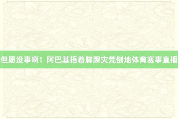 但愿没事啊！阿巴基捂着脚踝灾荒倒地体育赛事直播