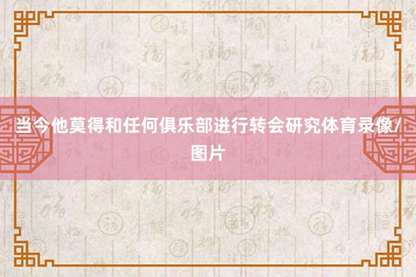 当今他莫得和任何俱乐部进行转会研究体育录像/图片