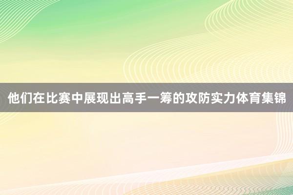 他们在比赛中展现出高手一筹的攻防实力体育集锦