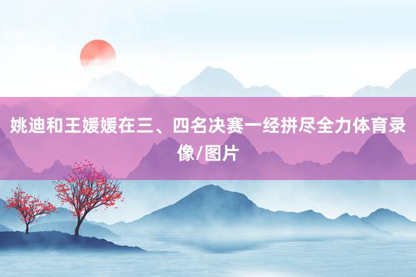 姚迪和王媛媛在三、四名决赛一经拼尽全力体育录像/图片
