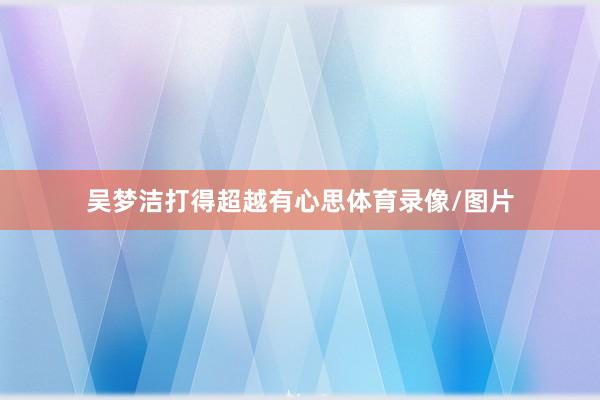 吴梦洁打得超越有心思体育录像/图片