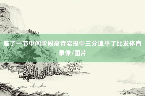 临了一节中间阶段高诗岩投中三分追平了比发体育录像/图片