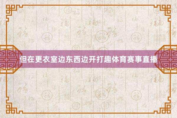 但在更衣室边东西边开打趣体育赛事直播
