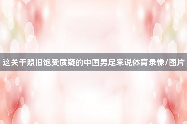 这关于照旧饱受质疑的中国男足来说体育录像/图片