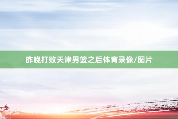 昨晚打败天津男篮之后体育录像/图片
