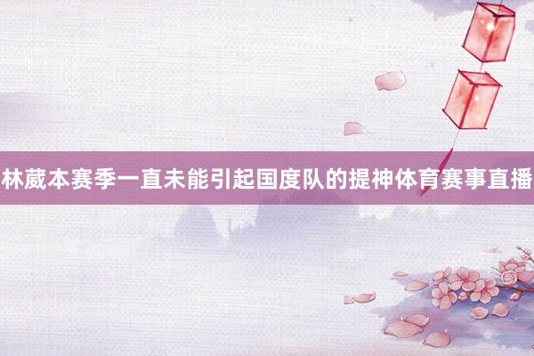 林葳本赛季一直未能引起国度队的提神体育赛事直播