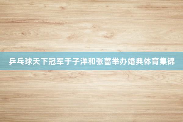 乒乓球天下冠军于子洋和张蔷举办婚典体育集锦