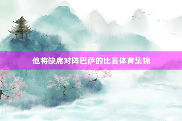 他将缺席对阵巴萨的比赛体育集锦