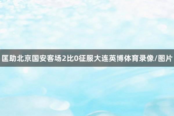 匡助北京国安客场2比0征服大连英博体育录像/图片