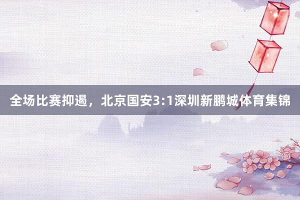 全场比赛抑遏，北京国安3:1深圳新鹏城体育集锦