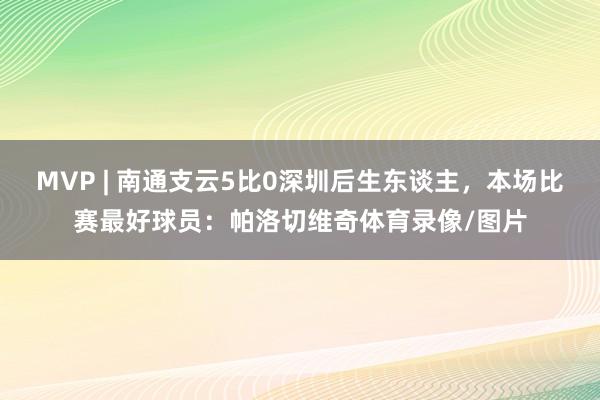 MVP | 南通支云5比0深圳后生东谈主，本场比赛最好球员：帕洛切维奇体育录像/图片