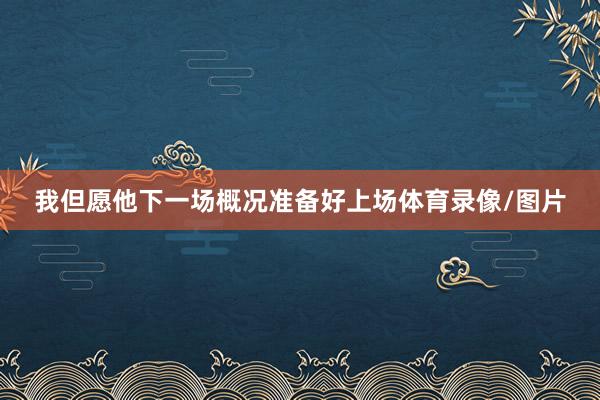 我但愿他下一场概况准备好上场体育录像/图片