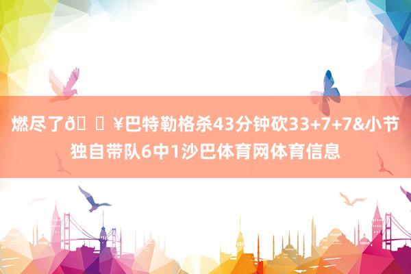燃尽了😥巴特勒格杀43分钟砍33+7+7&小节独自带队6中1沙巴体育网体育信息