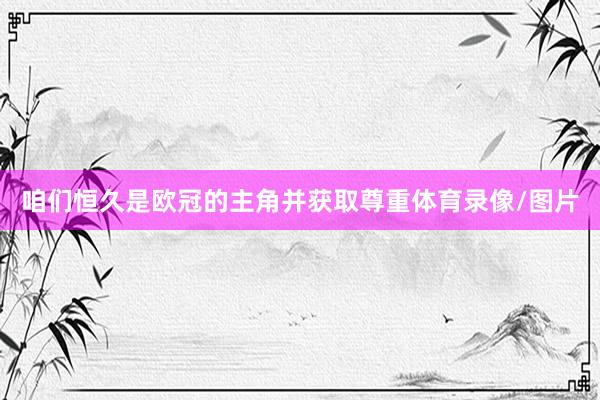 咱们恒久是欧冠的主角并获取尊重体育录像/图片