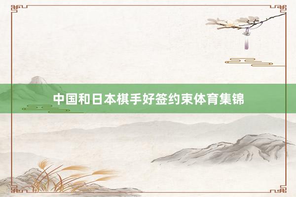 中国和日本棋手好签约束体育集锦