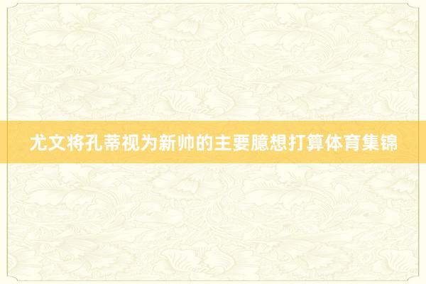尤文将孔蒂视为新帅的主要臆想打算体育集锦