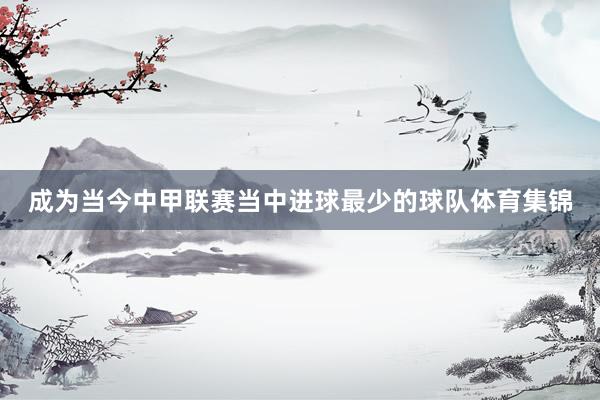 成为当今中甲联赛当中进球最少的球队体育集锦