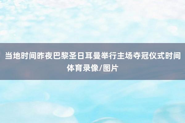 当地时间昨夜巴黎圣日耳曼举行主场夺冠仪式时间体育录像/图片
