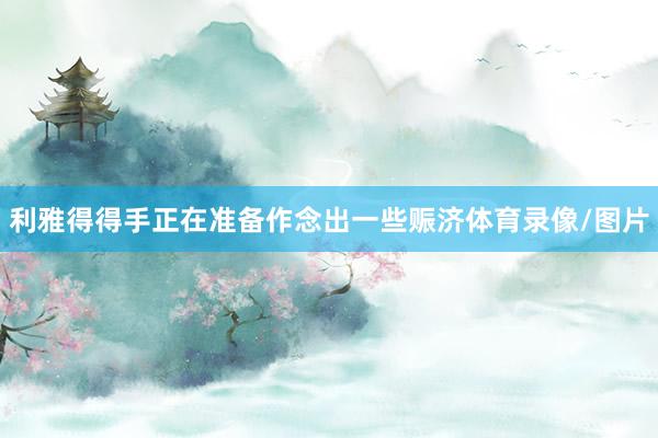 利雅得得手正在准备作念出一些赈济体育录像/图片