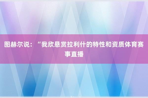 图赫尔说：“我欣悬赏拉利什的特性和资质体育赛事直播