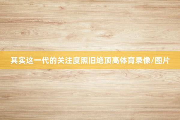 其实这一代的关注度照旧绝顶高体育录像/图片