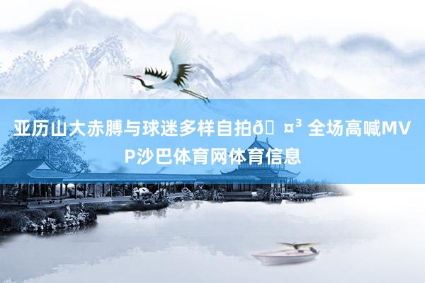 亚历山大赤膊与球迷多样自拍🤳 全场高喊MVP沙巴体育网体育信息