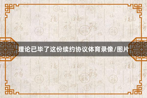 理论已毕了这份续约协议体育录像/图片