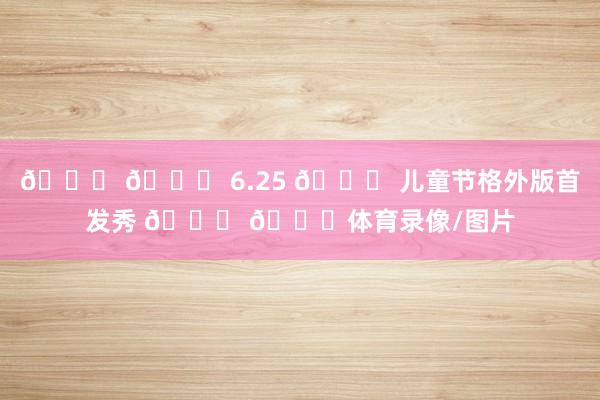 💙 💙 6.25 😊 儿童节格外版首发秀 💙 💙体育录像/图片