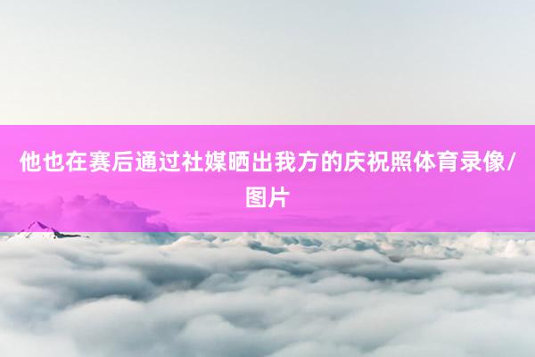 他也在赛后通过社媒晒出我方的庆祝照体育录像/图片