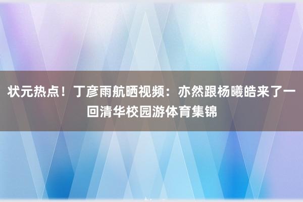 状元热点！丁彦雨航晒视频：亦然跟杨曦皓来了一回清华校园游体育集锦