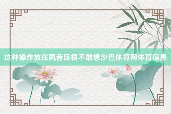 这种操作放在夙昔压根不敢想沙巴体育网体育信息