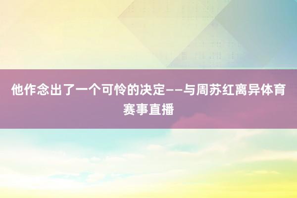 他作念出了一个可怜的决定——与周苏红离异体育赛事直播