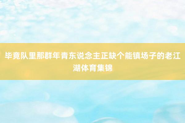 毕竟队里那群年青东说念主正缺个能镇场子的老江湖体育集锦