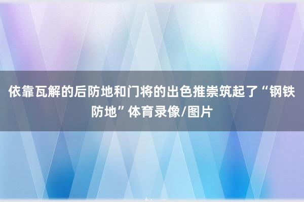 依靠瓦解的后防地和门将的出色推崇筑起了“钢铁防地”体育录像/图片