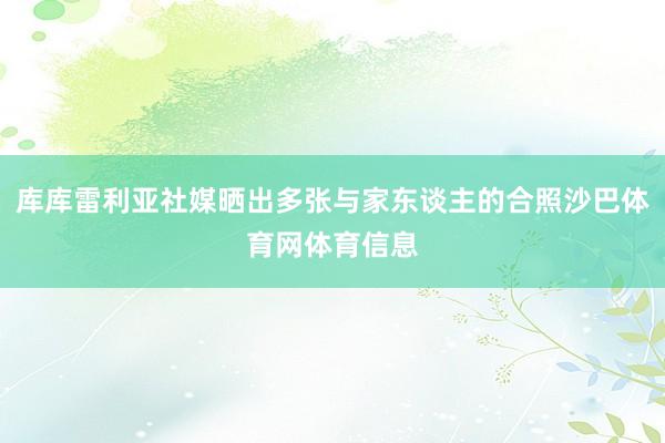 库库雷利亚社媒晒出多张与家东谈主的合照沙巴体育网体育信息