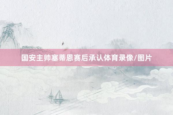 国安主帅塞蒂恩赛后承认体育录像/图片