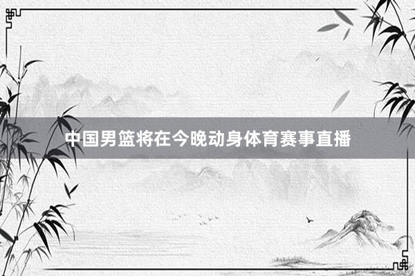 中国男篮将在今晚动身体育赛事直播