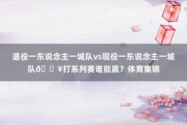 退役一东说念主一城队vs现役一东说念主一城队🔥打系列赛谁能赢？体育集锦