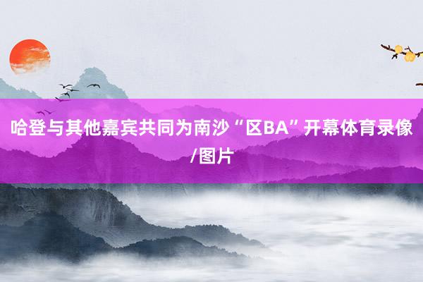 哈登与其他嘉宾共同为南沙“区BA”开幕体育录像/图片