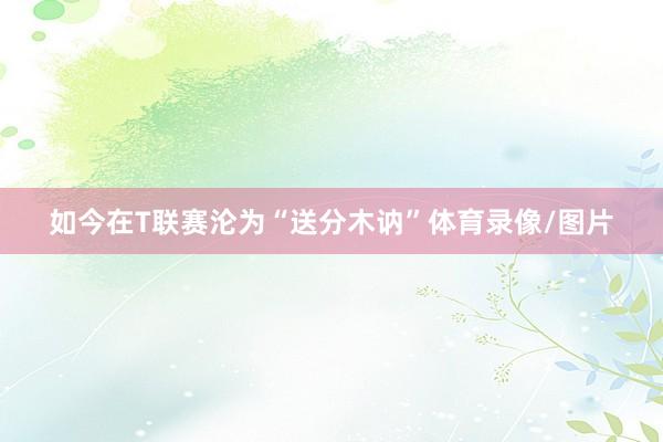 如今在T联赛沦为“送分木讷”体育录像/图片