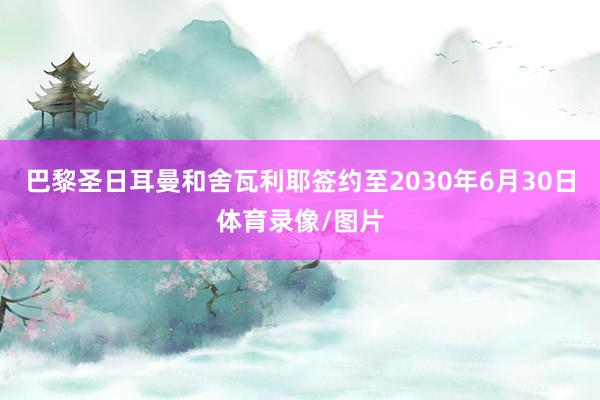巴黎圣日耳曼和舍瓦利耶签约至2030年6月30日体育录像/图片