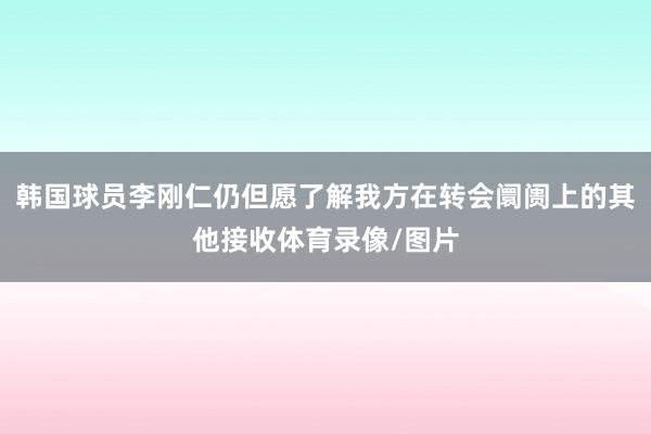 韩国球员李刚仁仍但愿了解我方在转会阛阓上的其他接收体育录像/图片