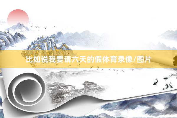 比如说我要请六天的假体育录像/图片